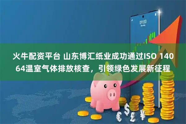 火牛配资平台 山东博汇纸业成功通过ISO 14064温室气体排放核查，引领绿色发展新征程