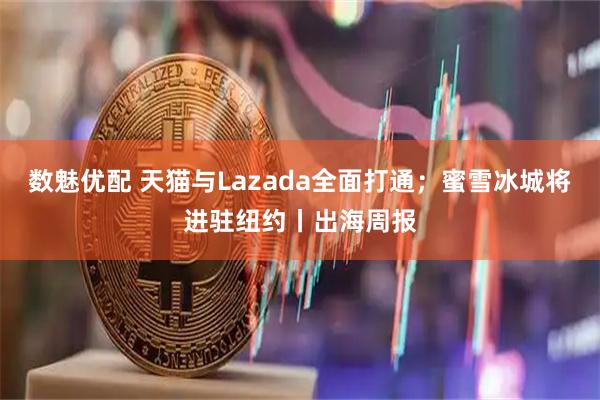 数魅优配 天猫与Lazada全面打通；蜜雪冰城将进驻纽约丨出海周报