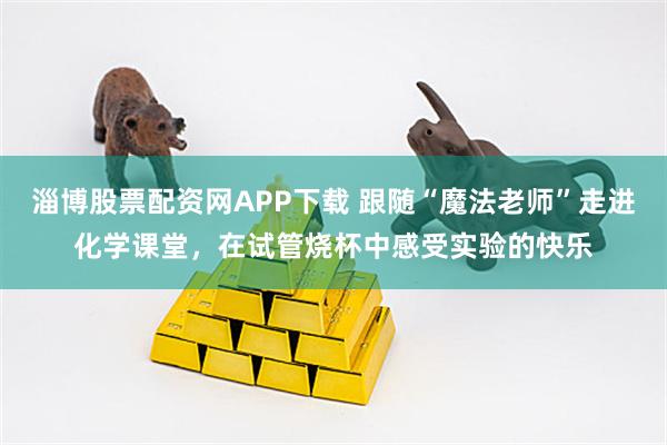 淄博股票配资网APP下载 跟随“魔法老师”走进化学课堂，在试管烧杯中感受实验的快乐