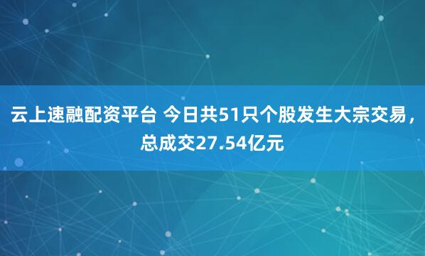 云上速融配资平台 今日共51只个股发生大宗交易，总成交27.54亿元