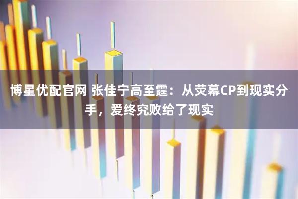 博星优配官网 张佳宁高至霆：从荧幕CP到现实分手，爱终究败给了现实