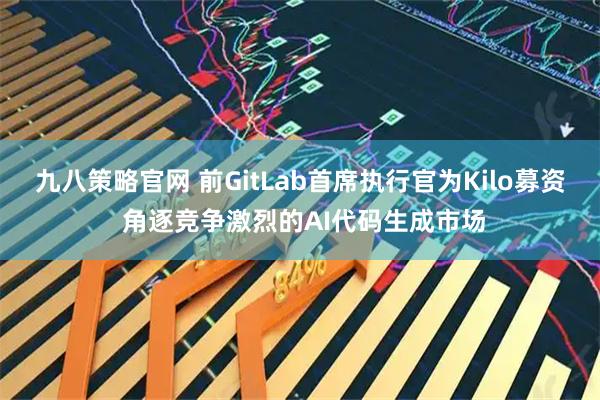 九八策略官网 前GitLab首席执行官为Kilo募资 角逐竞争激烈的AI代码生成市场