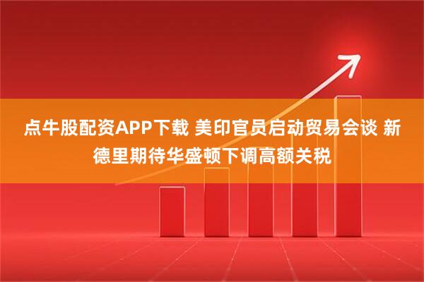 点牛股配资APP下载 美印官员启动贸易会谈 新德里期待华盛顿下调高额关税