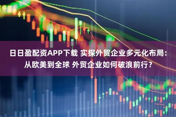 日日盈配资APP下载 实探外贸企业多元化布局：从欧美到全球 外贸企业如何破浪前行？