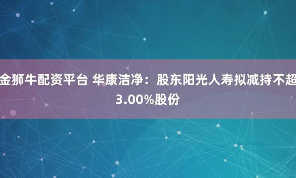 金狮牛配资平台 华康洁净：股东阳光人寿拟减持不超3.00%股份