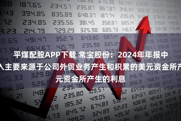 平煤配股APP下载 常宝股份：2024年年报中的利息收入主要来源于公司外贸业务产生和积累的美元资金所产生的利息
