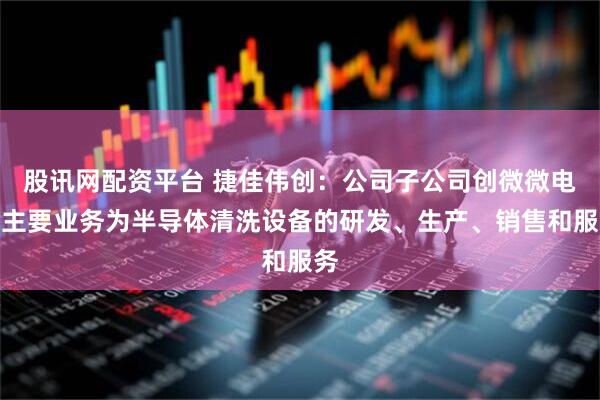 股讯网配资平台 捷佳伟创：公司子公司创微微电子主要业务为半导体清洗设备的研发、生产、销售和服务