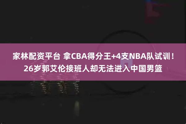 家林配资平台 拿CBA得分王+4支NBA队试训！26岁郭艾伦接班人却无法进入中国男篮