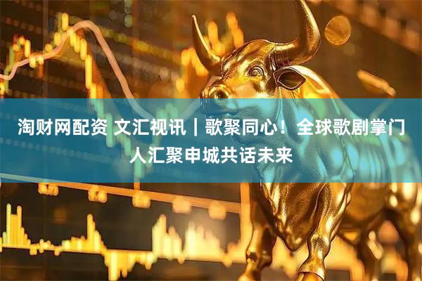 淘财网配资 文汇视讯｜歌聚同心！全球歌剧掌门人汇聚申城共话未来