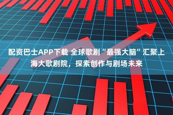 配资巴士APP下载 全球歌剧“最强大脑”汇聚上海大歌剧院，探索创作与剧场未来