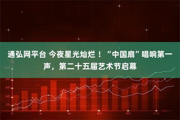 通弘网平台 今夜星光灿烂 ！“中国扇”唱响第一声，第二十五届艺术节启幕
